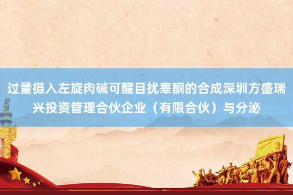 过量摄入左旋肉碱可醒目扰睾酮的合成深圳方盛瑞兴投资管理合伙企业（有限合伙）与分泌