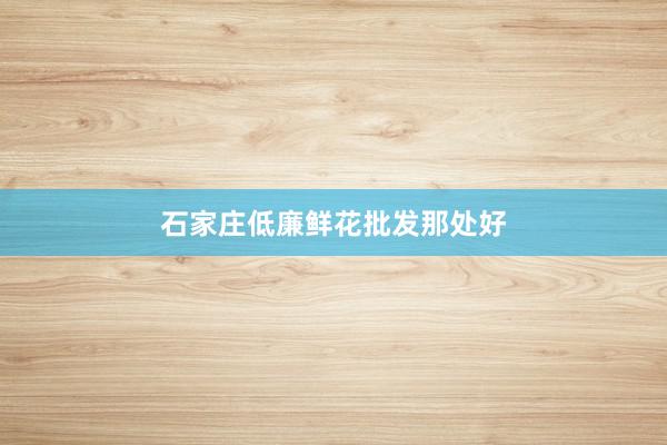 石家庄低廉鲜花批发那处好